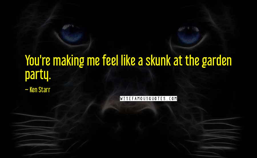 Ken Starr Quotes: You're making me feel like a skunk at the garden party.