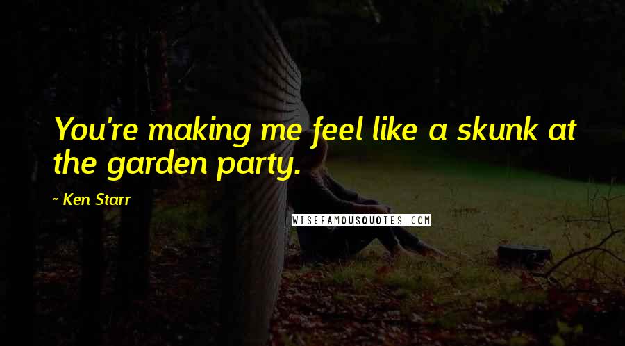 Ken Starr Quotes: You're making me feel like a skunk at the garden party.