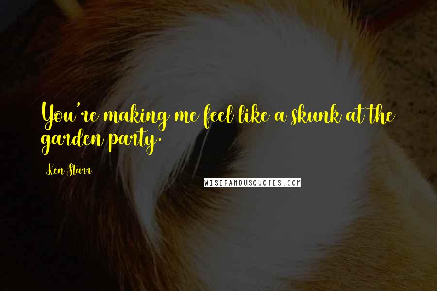 Ken Starr Quotes: You're making me feel like a skunk at the garden party.