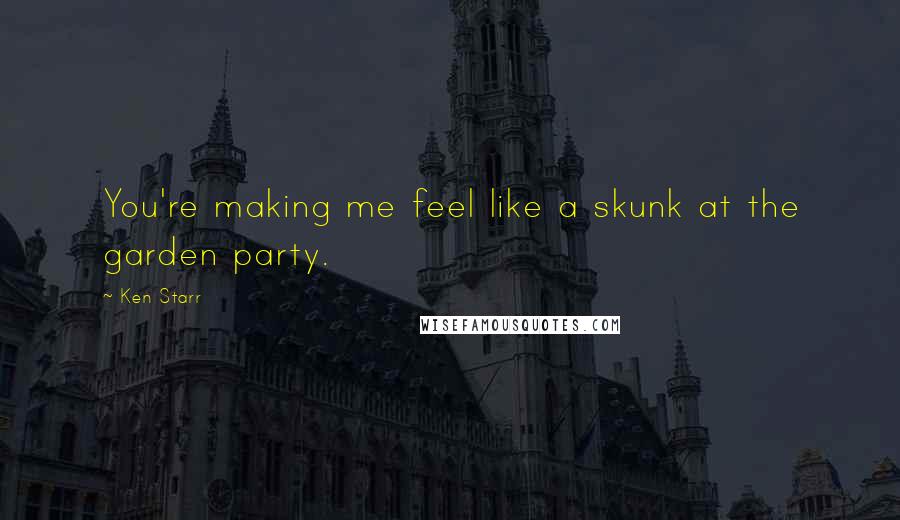 Ken Starr Quotes: You're making me feel like a skunk at the garden party.