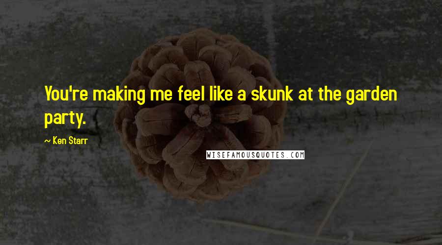 Ken Starr Quotes: You're making me feel like a skunk at the garden party.