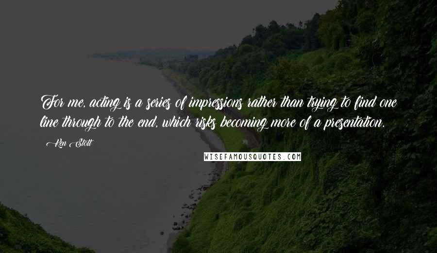 Ken Stott Quotes: For me, acting is a series of impressions rather than trying to find one line through to the end, which risks becoming more of a presentation.