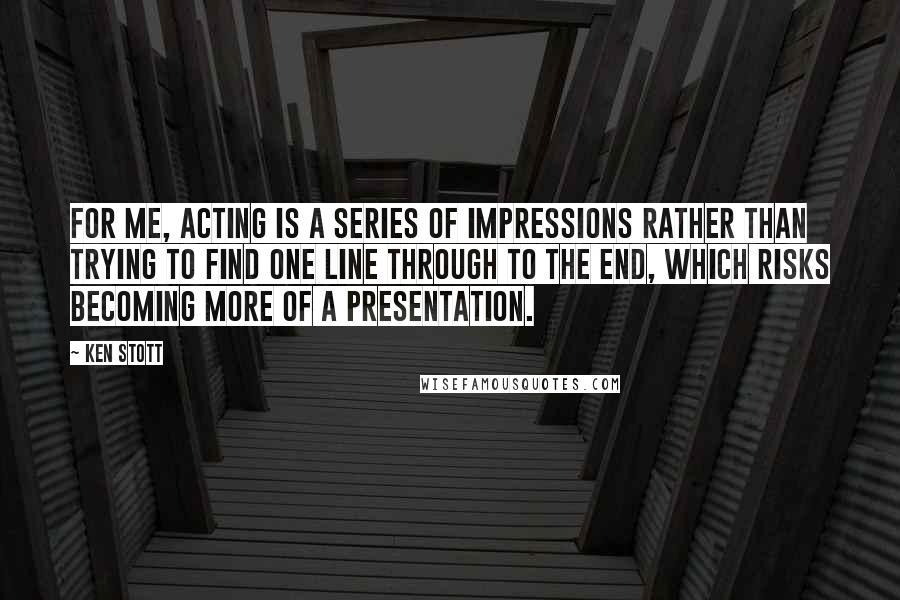 Ken Stott Quotes: For me, acting is a series of impressions rather than trying to find one line through to the end, which risks becoming more of a presentation.