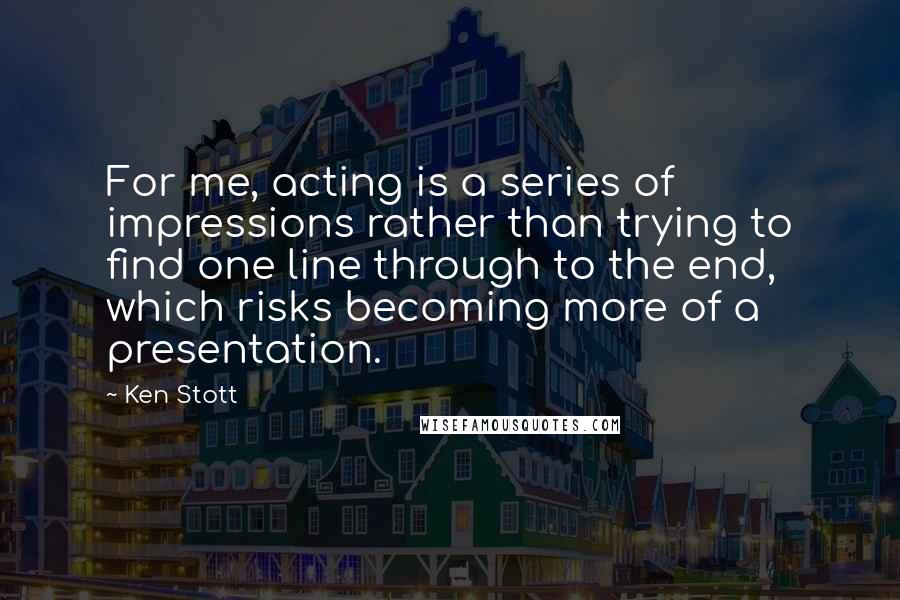 Ken Stott Quotes: For me, acting is a series of impressions rather than trying to find one line through to the end, which risks becoming more of a presentation.