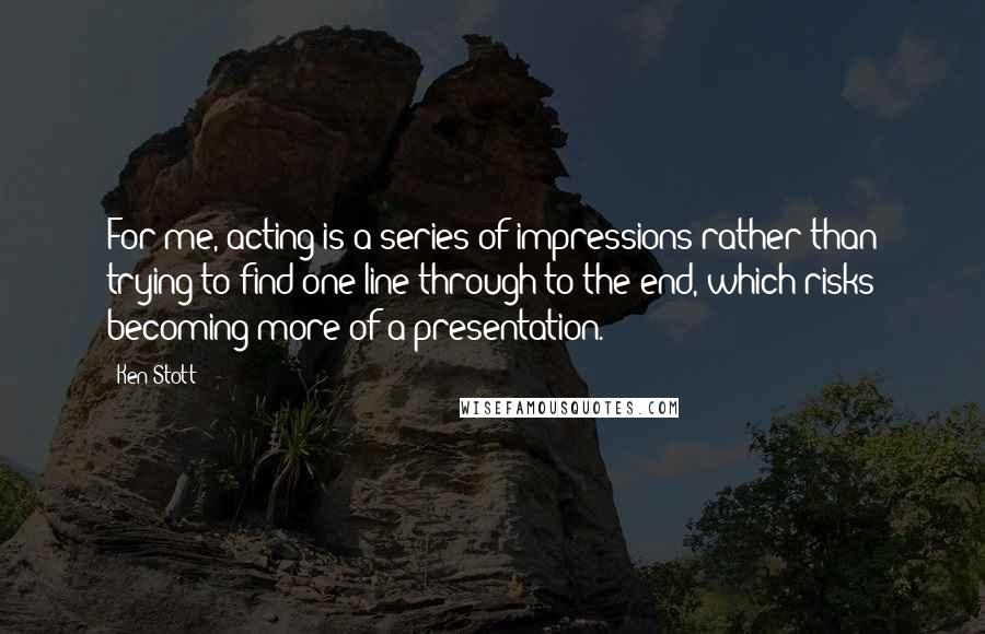 Ken Stott Quotes: For me, acting is a series of impressions rather than trying to find one line through to the end, which risks becoming more of a presentation.