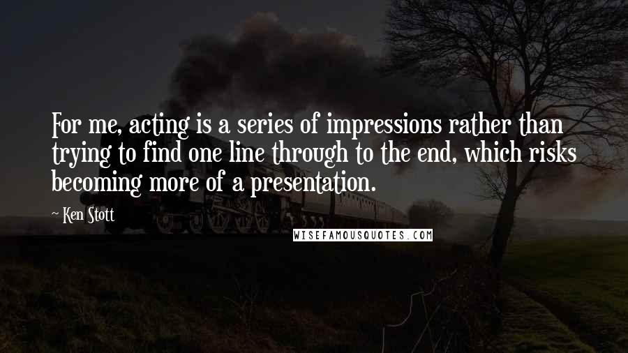 Ken Stott Quotes: For me, acting is a series of impressions rather than trying to find one line through to the end, which risks becoming more of a presentation.