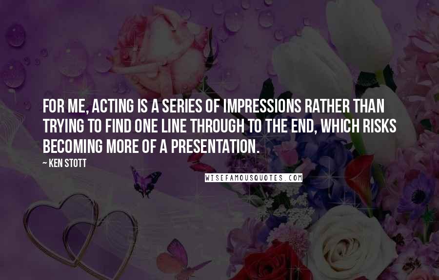 Ken Stott Quotes: For me, acting is a series of impressions rather than trying to find one line through to the end, which risks becoming more of a presentation.