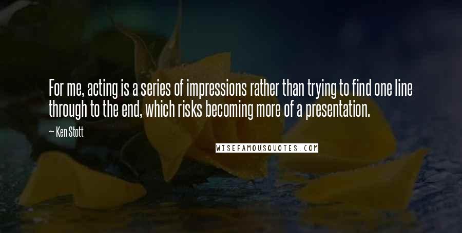 Ken Stott Quotes: For me, acting is a series of impressions rather than trying to find one line through to the end, which risks becoming more of a presentation.