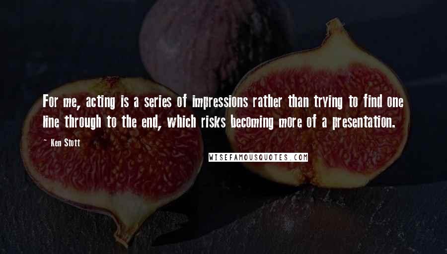 Ken Stott Quotes: For me, acting is a series of impressions rather than trying to find one line through to the end, which risks becoming more of a presentation.