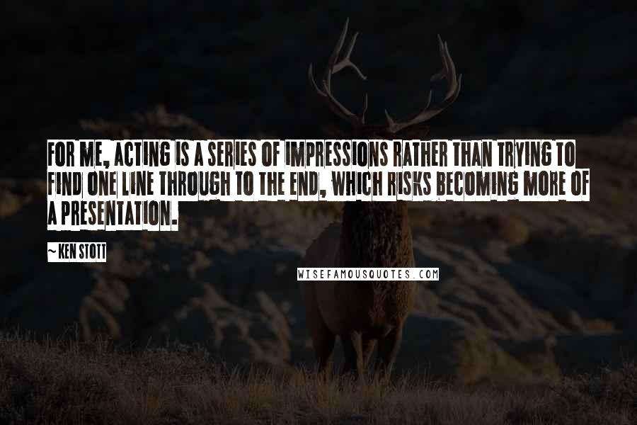 Ken Stott Quotes: For me, acting is a series of impressions rather than trying to find one line through to the end, which risks becoming more of a presentation.