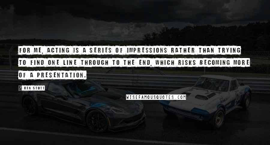 Ken Stott Quotes: For me, acting is a series of impressions rather than trying to find one line through to the end, which risks becoming more of a presentation.