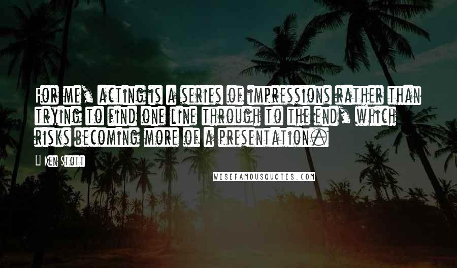 Ken Stott Quotes: For me, acting is a series of impressions rather than trying to find one line through to the end, which risks becoming more of a presentation.