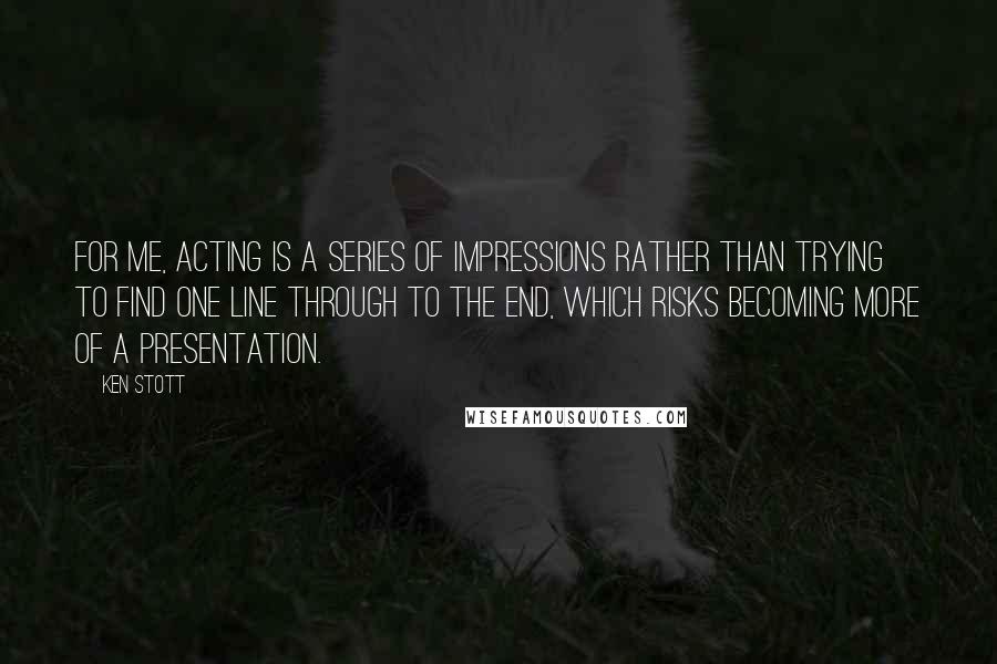 Ken Stott Quotes: For me, acting is a series of impressions rather than trying to find one line through to the end, which risks becoming more of a presentation.