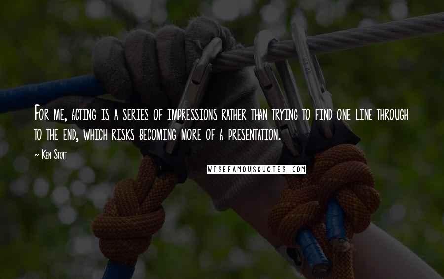 Ken Stott Quotes: For me, acting is a series of impressions rather than trying to find one line through to the end, which risks becoming more of a presentation.