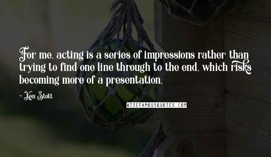 Ken Stott Quotes: For me, acting is a series of impressions rather than trying to find one line through to the end, which risks becoming more of a presentation.