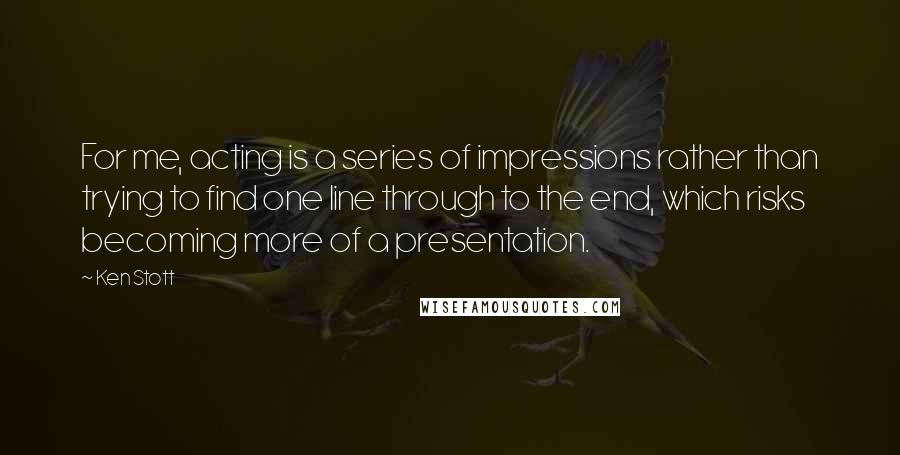 Ken Stott Quotes: For me, acting is a series of impressions rather than trying to find one line through to the end, which risks becoming more of a presentation.