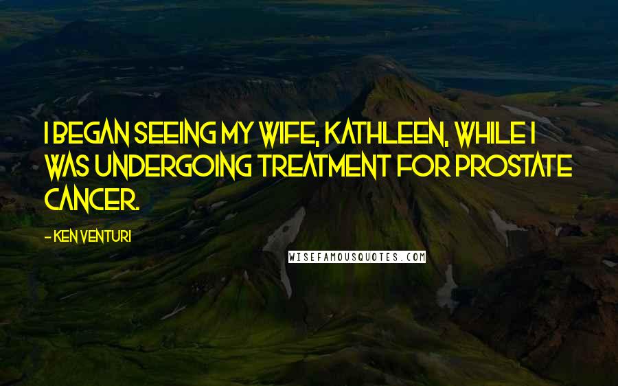 Ken Venturi Quotes: I began seeing my wife, Kathleen, while I was undergoing treatment for prostate cancer.