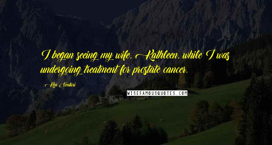 Ken Venturi Quotes: I began seeing my wife, Kathleen, while I was undergoing treatment for prostate cancer.