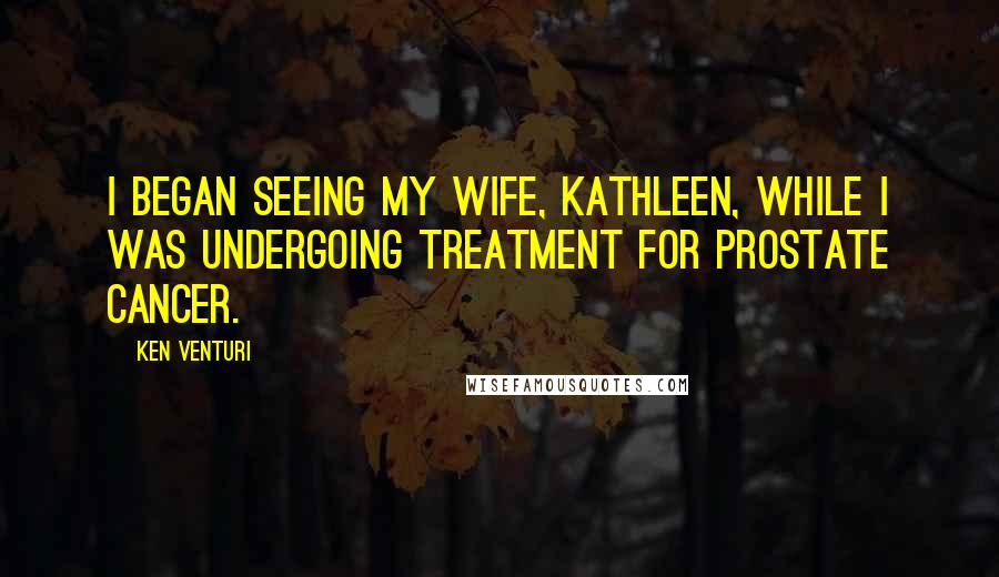 Ken Venturi Quotes: I began seeing my wife, Kathleen, while I was undergoing treatment for prostate cancer.