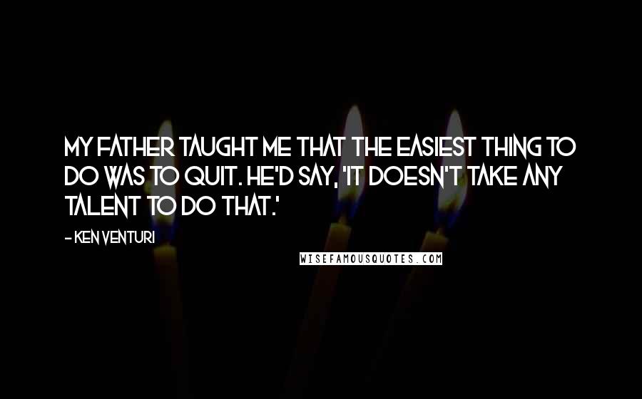 Ken Venturi Quotes: My father taught me that the easiest thing to do was to quit. He'd say, 'It doesn't take any talent to do that.'