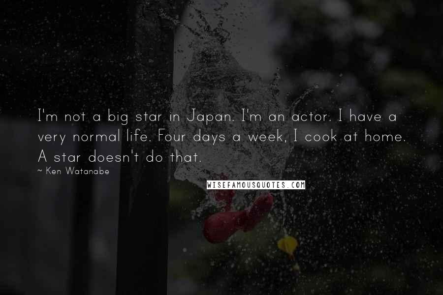 Ken Watanabe Quotes: I'm not a big star in Japan. I'm an actor. I have a very normal life. Four days a week, I cook at home. A star doesn't do that.