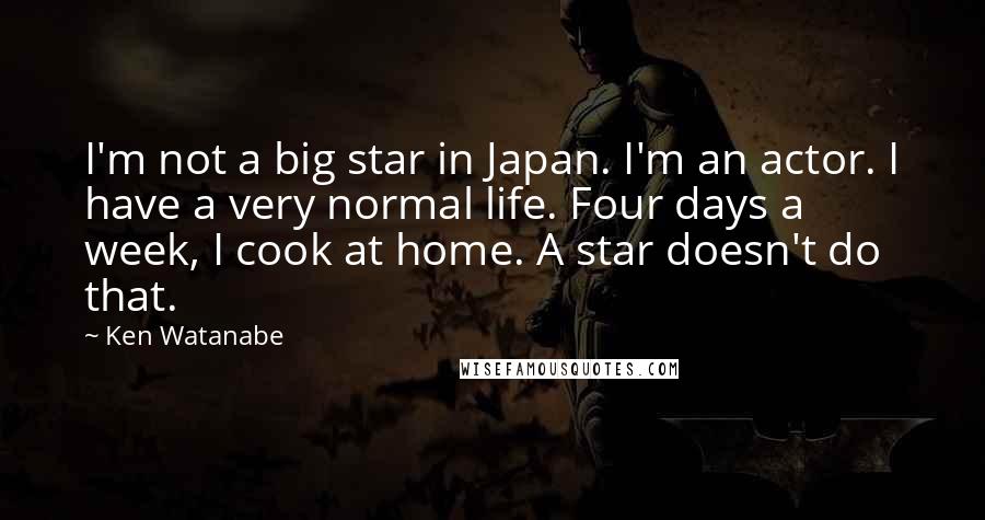 Ken Watanabe Quotes: I'm not a big star in Japan. I'm an actor. I have a very normal life. Four days a week, I cook at home. A star doesn't do that.