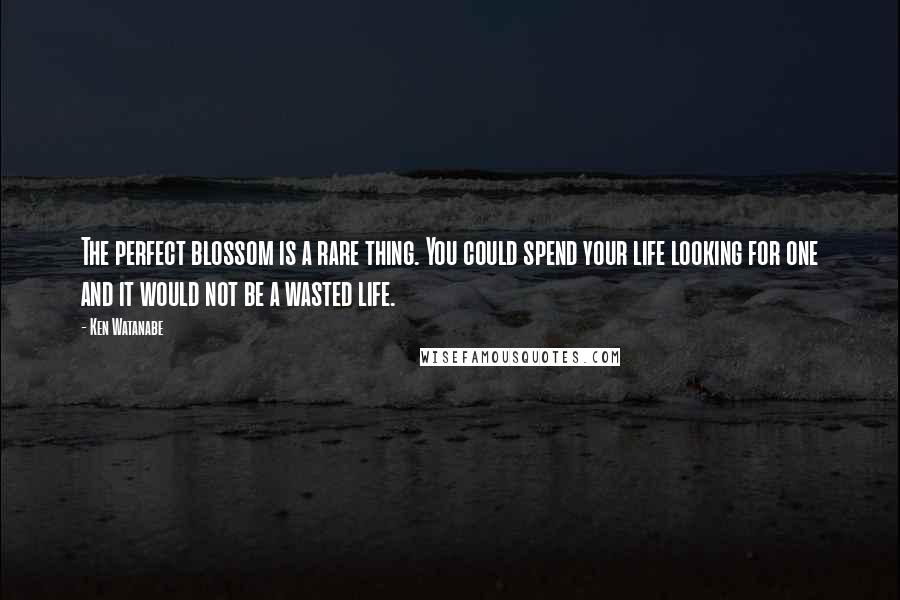 Ken Watanabe Quotes: The perfect blossom is a rare thing. You could spend your life looking for one and it would not be a wasted life.