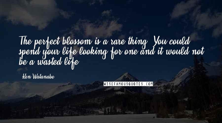 Ken Watanabe Quotes: The perfect blossom is a rare thing. You could spend your life looking for one and it would not be a wasted life.