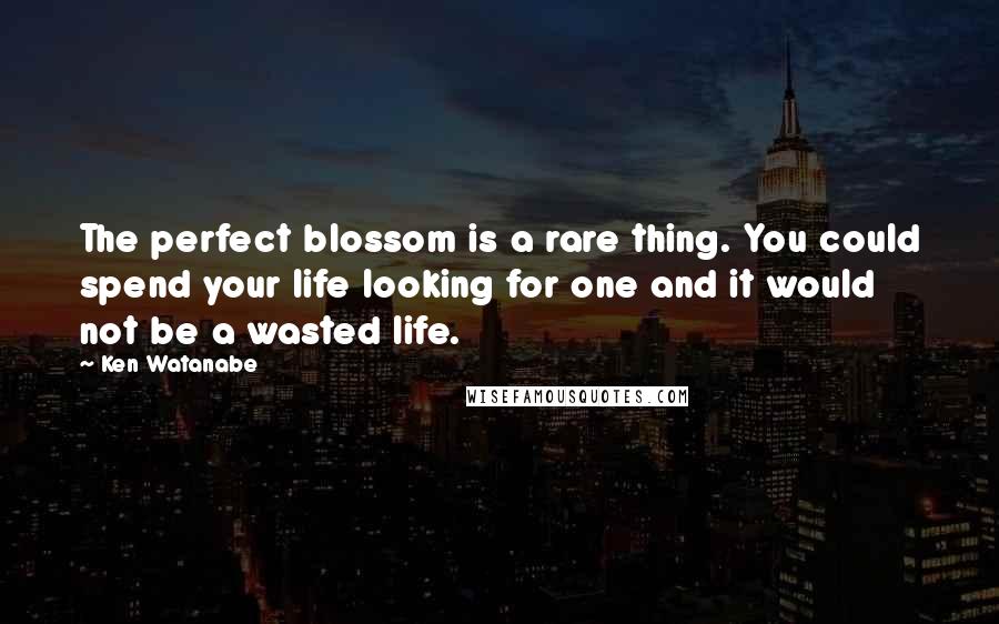 Ken Watanabe Quotes: The perfect blossom is a rare thing. You could spend your life looking for one and it would not be a wasted life.