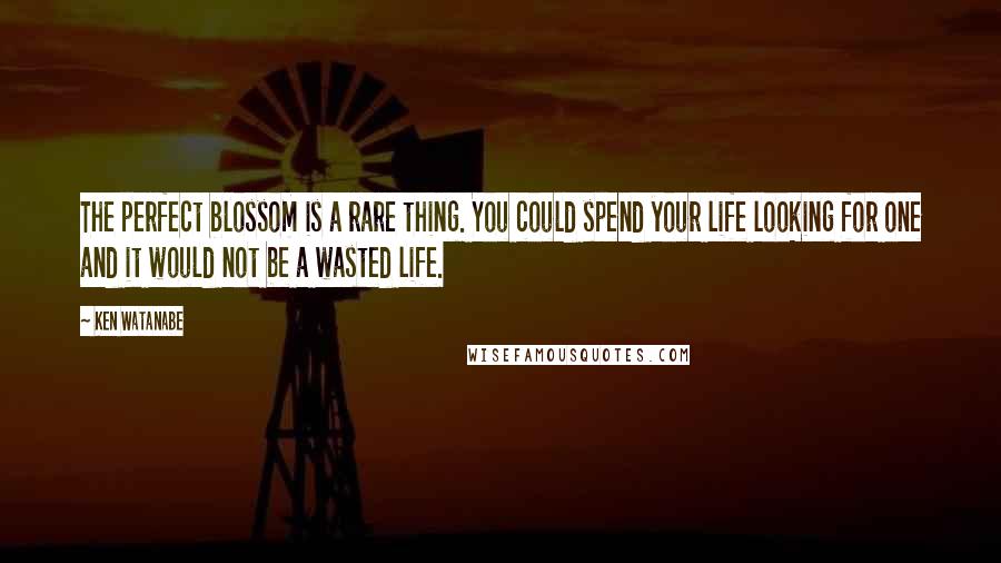 Ken Watanabe Quotes: The perfect blossom is a rare thing. You could spend your life looking for one and it would not be a wasted life.