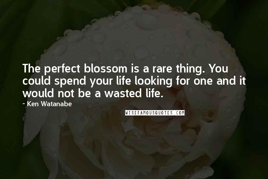 Ken Watanabe Quotes: The perfect blossom is a rare thing. You could spend your life looking for one and it would not be a wasted life.