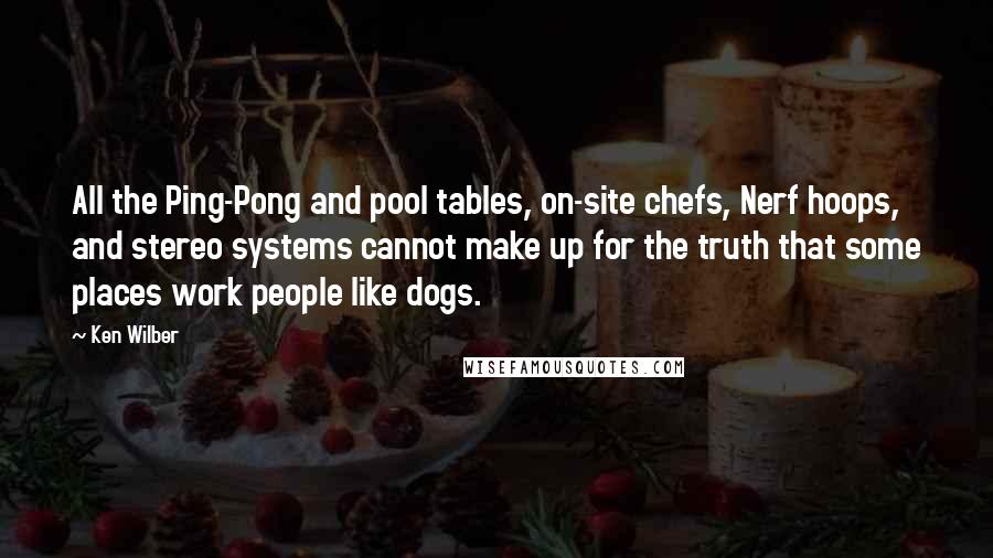 Ken Wilber Quotes: All the Ping-Pong and pool tables, on-site chefs, Nerf hoops, and stereo systems cannot make up for the truth that some places work people like dogs.