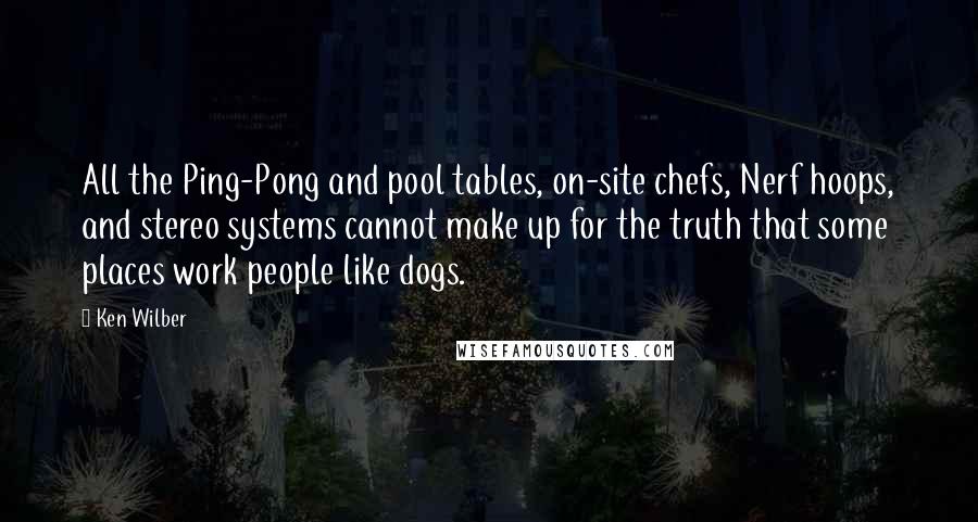 Ken Wilber Quotes: All the Ping-Pong and pool tables, on-site chefs, Nerf hoops, and stereo systems cannot make up for the truth that some places work people like dogs.