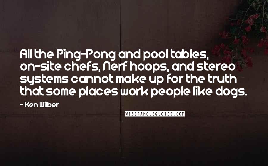 Ken Wilber Quotes: All the Ping-Pong and pool tables, on-site chefs, Nerf hoops, and stereo systems cannot make up for the truth that some places work people like dogs.