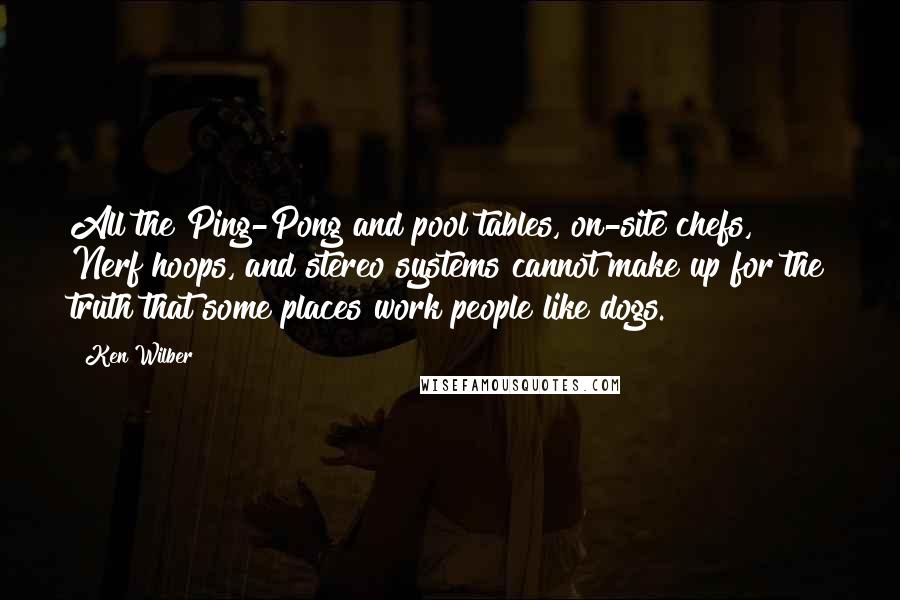 Ken Wilber Quotes: All the Ping-Pong and pool tables, on-site chefs, Nerf hoops, and stereo systems cannot make up for the truth that some places work people like dogs.