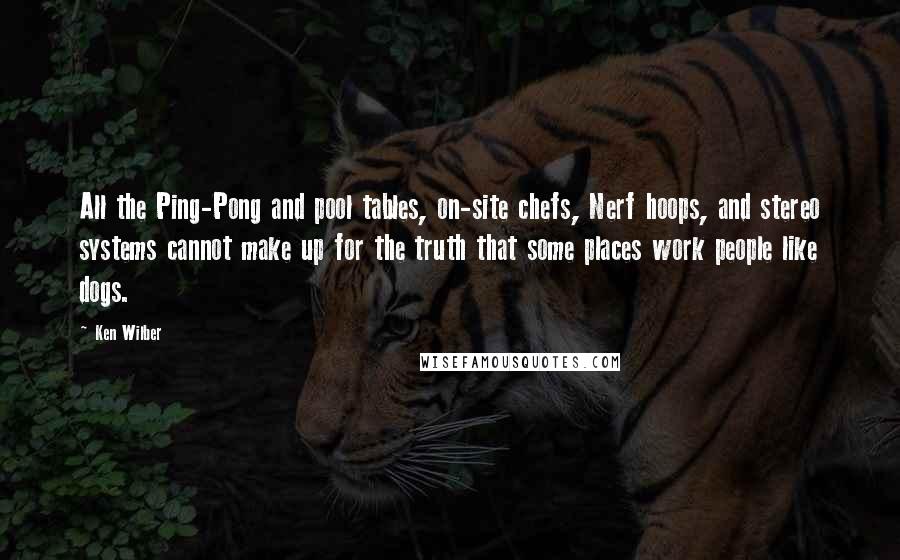 Ken Wilber Quotes: All the Ping-Pong and pool tables, on-site chefs, Nerf hoops, and stereo systems cannot make up for the truth that some places work people like dogs.