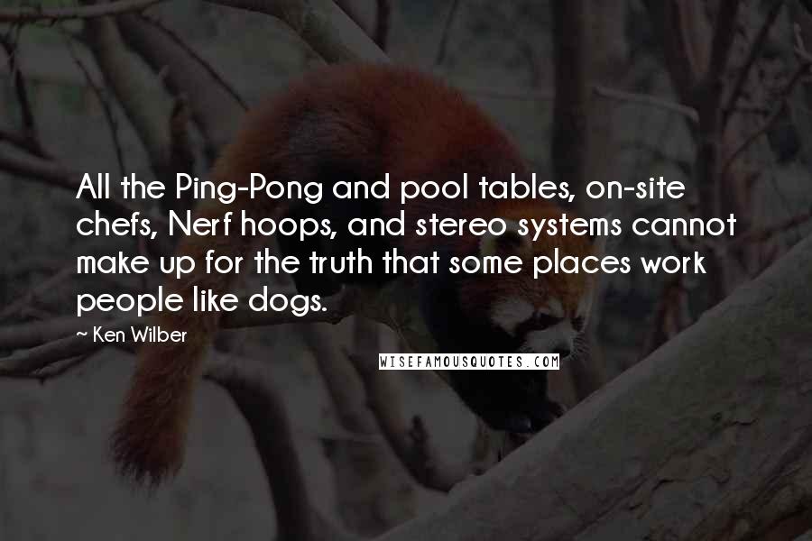 Ken Wilber Quotes: All the Ping-Pong and pool tables, on-site chefs, Nerf hoops, and stereo systems cannot make up for the truth that some places work people like dogs.