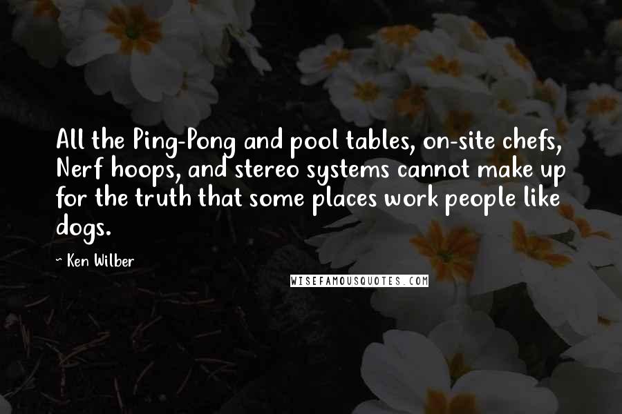 Ken Wilber Quotes: All the Ping-Pong and pool tables, on-site chefs, Nerf hoops, and stereo systems cannot make up for the truth that some places work people like dogs.