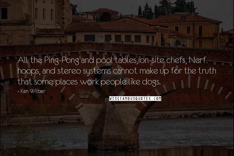 Ken Wilber Quotes: All the Ping-Pong and pool tables, on-site chefs, Nerf hoops, and stereo systems cannot make up for the truth that some places work people like dogs.