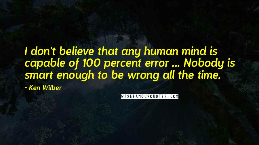 Ken Wilber Quotes: I don't believe that any human mind is capable of 100 percent error ... Nobody is smart enough to be wrong all the time.