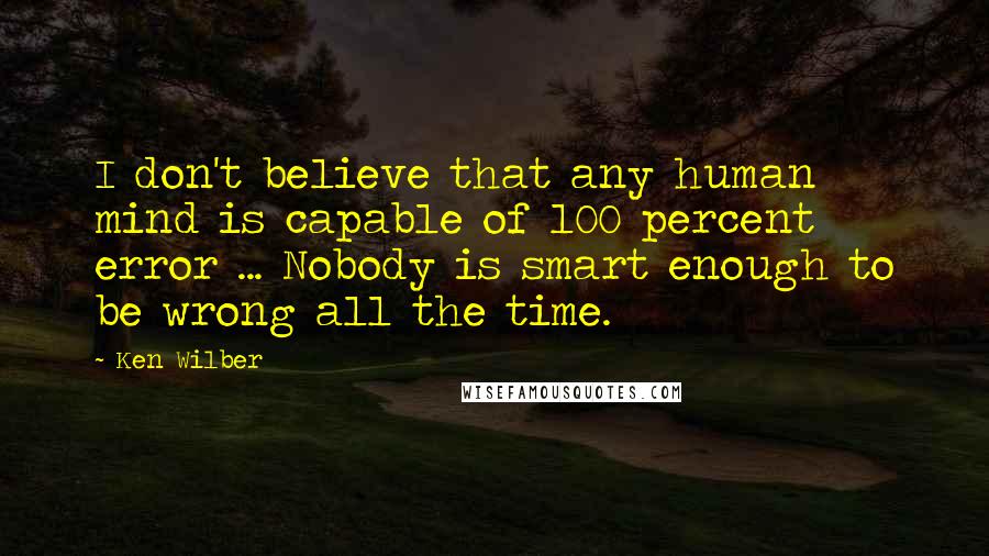 Ken Wilber Quotes: I don't believe that any human mind is capable of 100 percent error ... Nobody is smart enough to be wrong all the time.