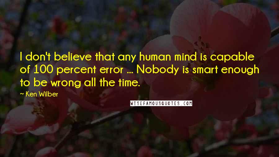 Ken Wilber Quotes: I don't believe that any human mind is capable of 100 percent error ... Nobody is smart enough to be wrong all the time.