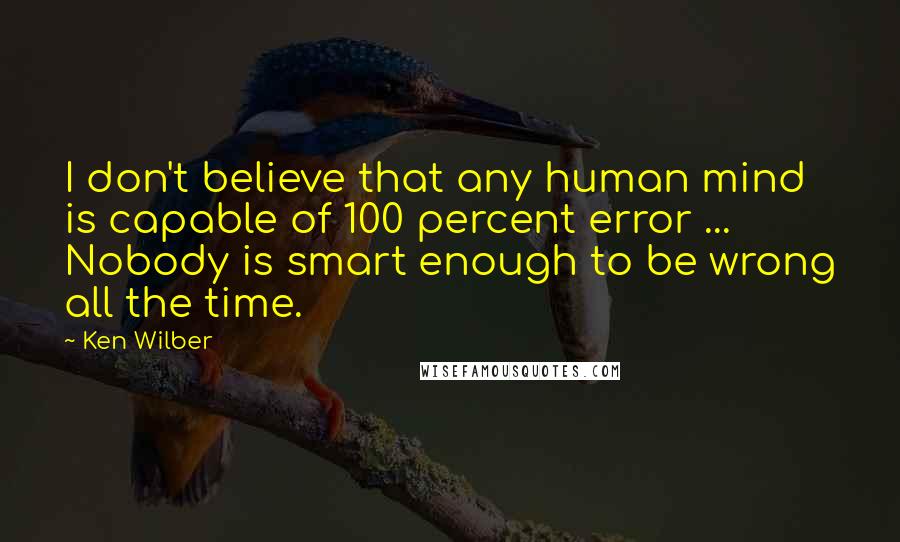 Ken Wilber Quotes: I don't believe that any human mind is capable of 100 percent error ... Nobody is smart enough to be wrong all the time.