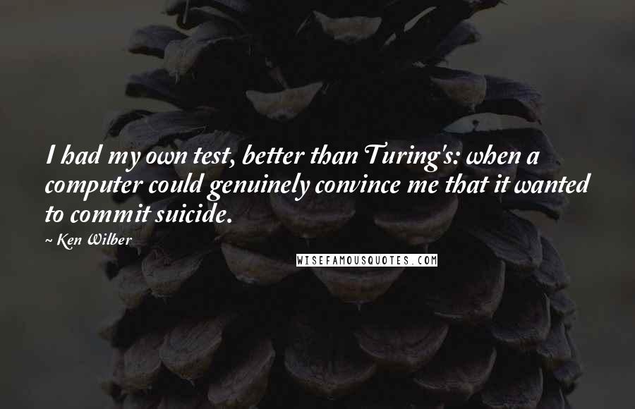 Ken Wilber Quotes: I had my own test, better than Turing's: when a computer could genuinely convince me that it wanted to commit suicide.