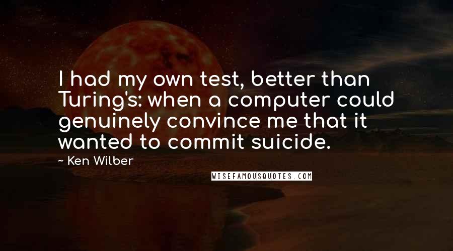 Ken Wilber Quotes: I had my own test, better than Turing's: when a computer could genuinely convince me that it wanted to commit suicide.