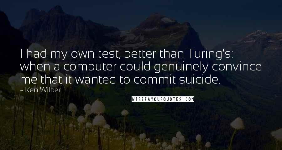 Ken Wilber Quotes: I had my own test, better than Turing's: when a computer could genuinely convince me that it wanted to commit suicide.