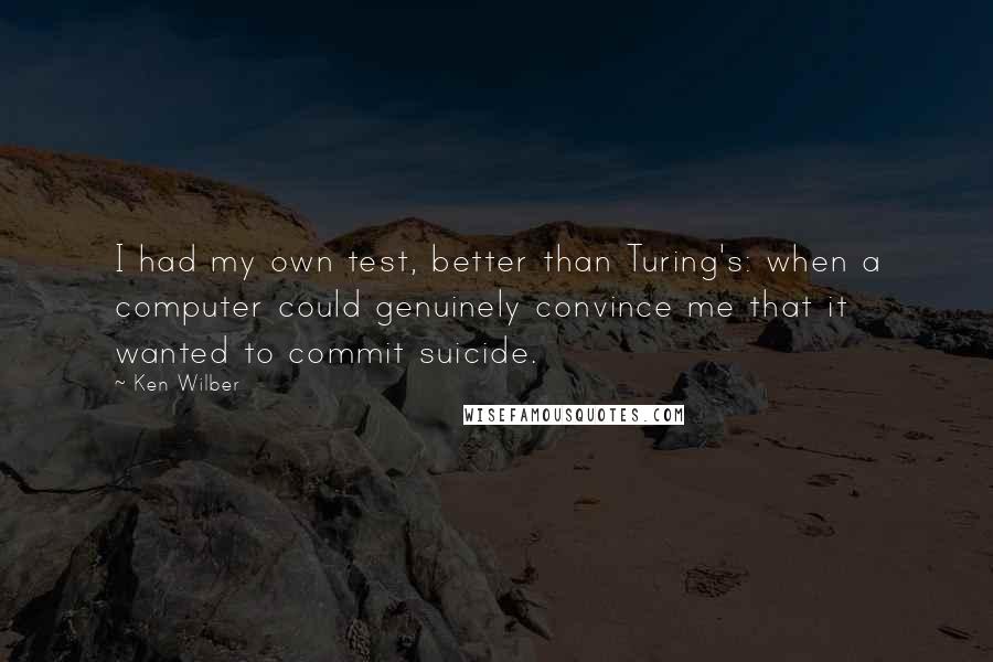 Ken Wilber Quotes: I had my own test, better than Turing's: when a computer could genuinely convince me that it wanted to commit suicide.