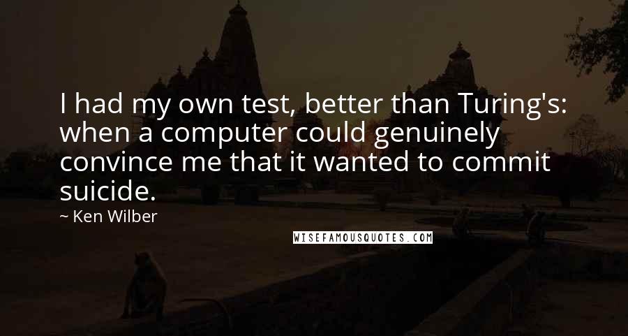 Ken Wilber Quotes: I had my own test, better than Turing's: when a computer could genuinely convince me that it wanted to commit suicide.