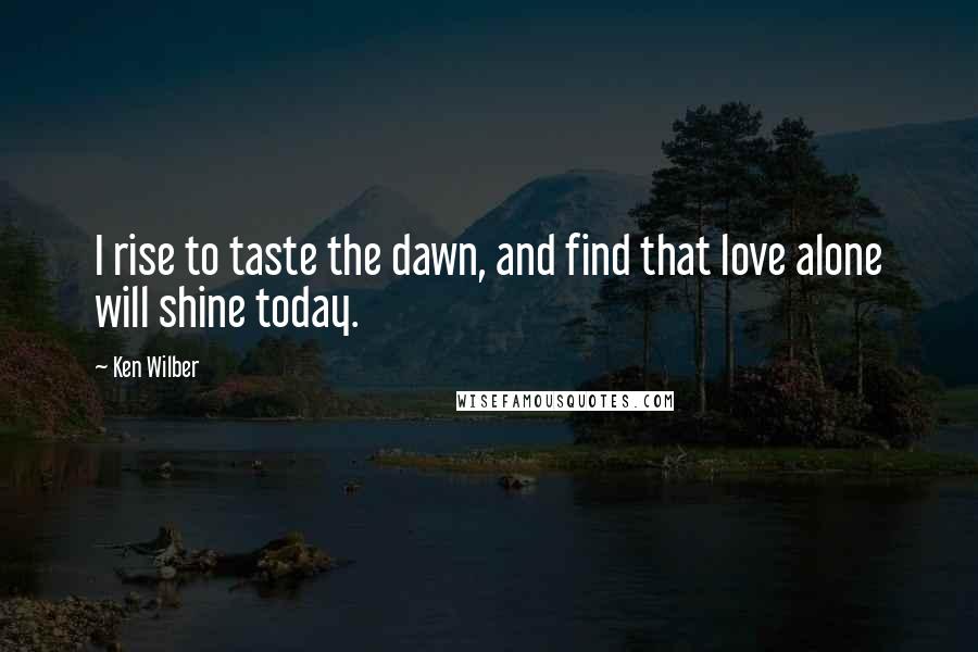 Ken Wilber Quotes: I rise to taste the dawn, and find that love alone will shine today.