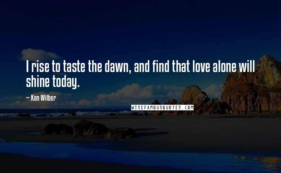 Ken Wilber Quotes: I rise to taste the dawn, and find that love alone will shine today.